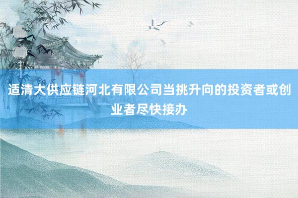 适清大供应链河北有限公司当挑升向的投资者或创业者尽快接办